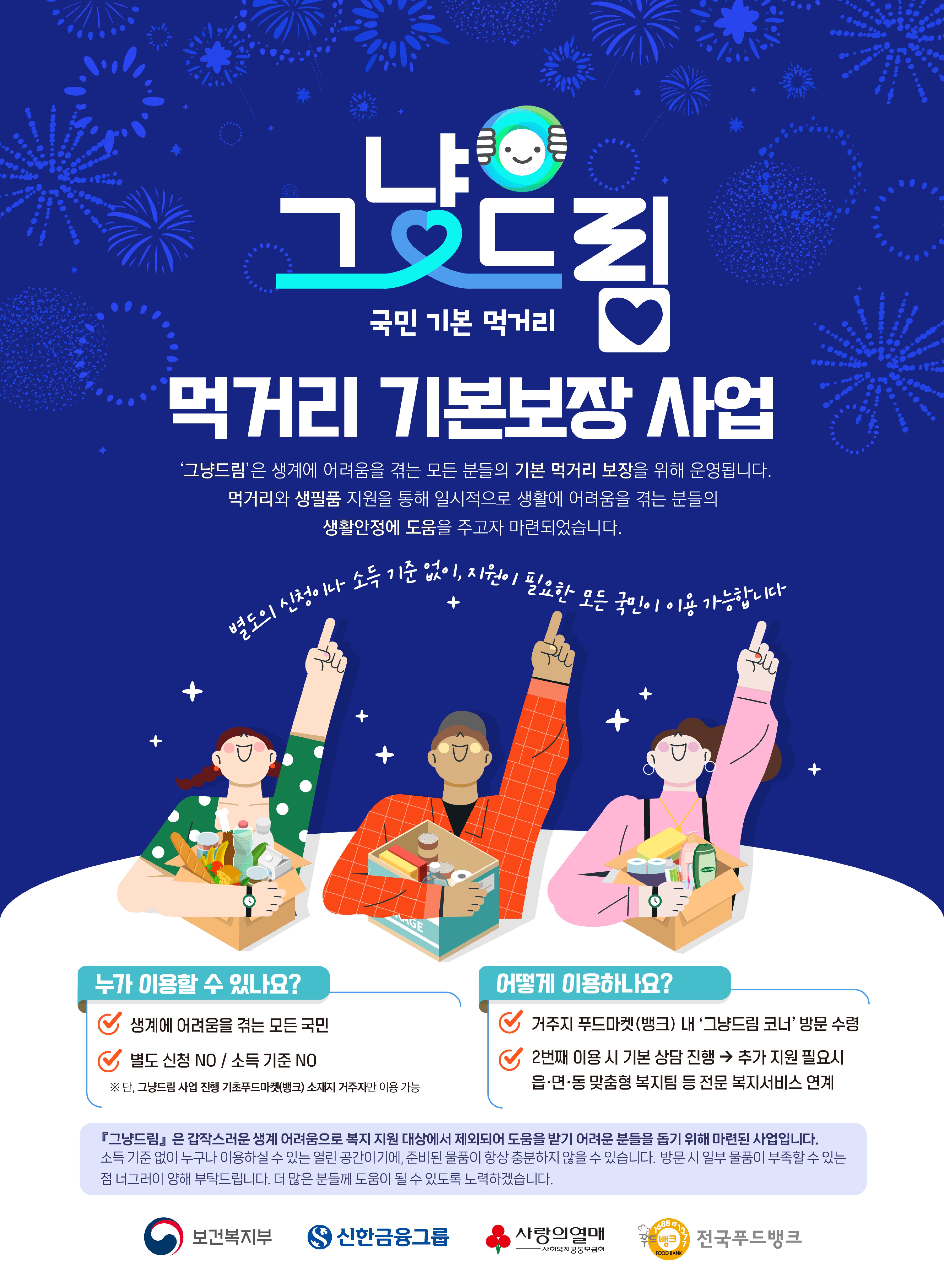그냥드림 국민 기본 먹거리 먹거리 기본보장 사업 '그냥드림'은 생계에 어려움을 격는 모든 분들의 기본 먹거리 보장을 위해 운영됩니다. 
															먹거리와 생필품 지원을 통해 일시적으로 생활에 어려움을 격는 본들의 생활안정에 도움을 주고자 마련되었습니다.
															별도의 신청이나 소득 기준 없이, 지원이 필요한 모든 국민이 이용가능합니다.
															누가 이용할 수 있나요? 생계에 어려움을 격는 모든 국민 별도 신청NO/ 소득기준NO #단, 그냥드림 사업진행 기초푸드마켓(뱅크) 소재지 거주자만 이용 가능
															어떻게 이용하나요? 거주지 푸드마켓(뱅크) 네 '그냥드림 코너'방문 수령, 2번째 이용 시 기본상당진행 -> 추가 지원 필요시 읍,면,동 맞춤형 복지팀 등 전문 복지서비스 연계
															그냥드림은 갑작스러운 생계 어려움으로 복지 지원 대상에서 제외되어 도움을 받기 어려운 분들을 돕기 위해 마련된 사업입니다. 소직 기준 없이 누구나 이용하실 수 있는 열린 공간이기에, 준비된 물품이 항창 충분하지않을 수 있습니다. 방문 시 일부 물품이 부족할 수 있는 점 너그러이 양해 부탁드립니다. 더 많은 분들께 도음이 될 수 있도록 노력 하겠습니다.
															보건복지부 로고 신한금융그룹 로고 사랑의열매 사회복지공동모금회 로고 전국푸드뱅크 로고